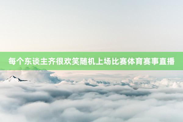 每个东谈主齐很欢笑随机上场比赛体育赛事直播
