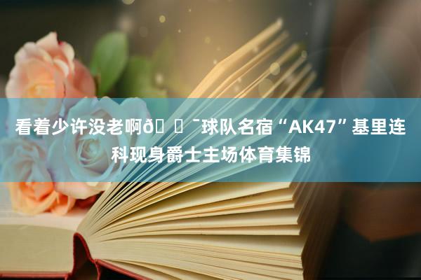 看着少许没老啊😯球队名宿“AK47”基里连科现身爵士主场体育集锦