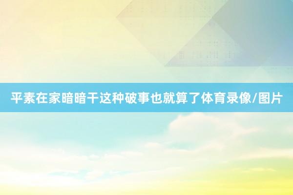 平素在家暗暗干这种破事也就算了体育录像/图片