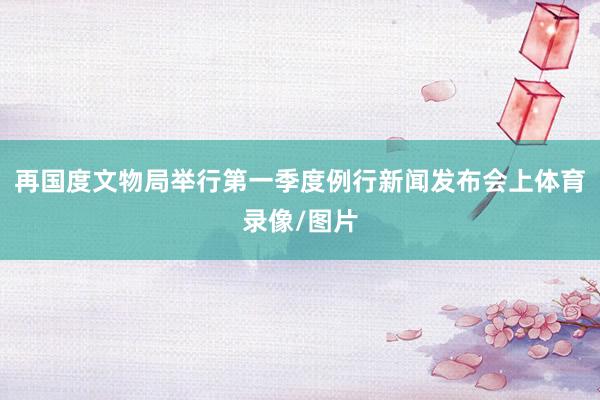 再国度文物局举行第一季度例行新闻发布会上体育录像/图片