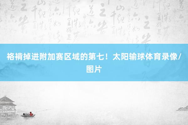 袼褙掉进附加赛区域的第七！太阳输球体育录像/图片