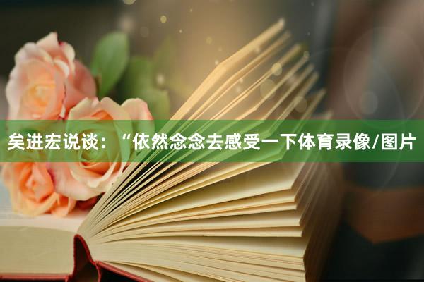 矣进宏说谈：“依然念念去感受一下体育录像/图片