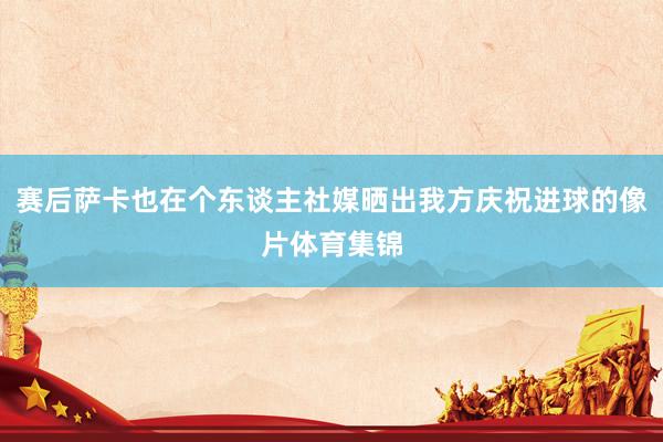 赛后萨卡也在个东谈主社媒晒出我方庆祝进球的像片体育集锦