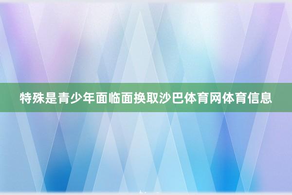 特殊是青少年面临面换取沙巴体育网体育信息