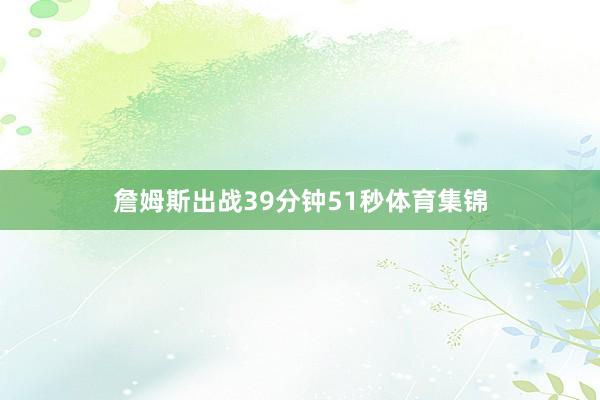 詹姆斯出战39分钟51秒体育集锦