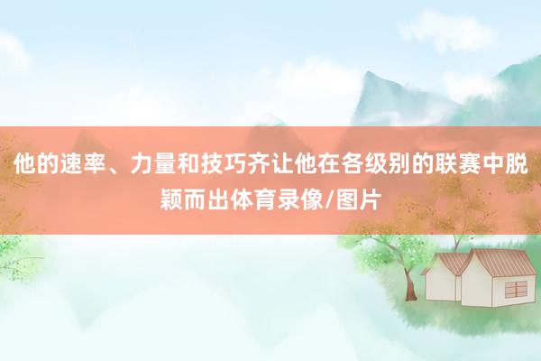 他的速率、力量和技巧齐让他在各级别的联赛中脱颖而出体育录像/图片