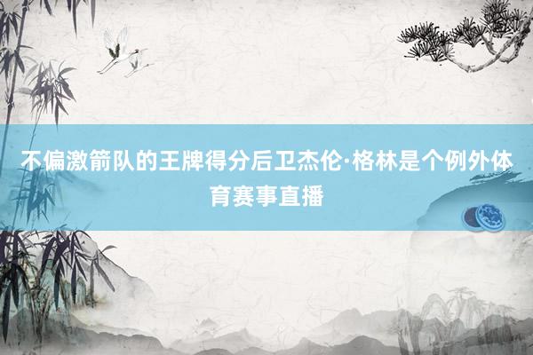 不偏激箭队的王牌得分后卫杰伦·格林是个例外体育赛事直播