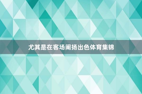 尤其是在客场阐扬出色体育集锦