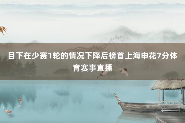 目下在少赛1轮的情况下降后榜首上海申花7分体育赛事直播