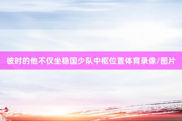 彼时的他不仅坐稳国少队中枢位置体育录像/图片