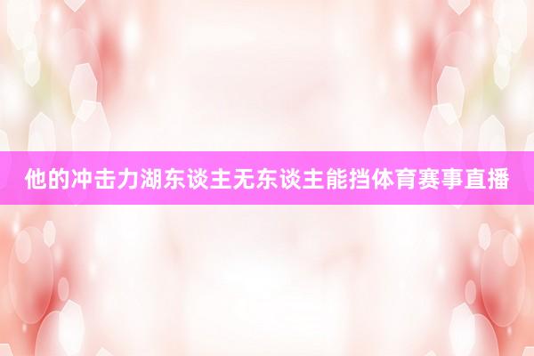 他的冲击力湖东谈主无东谈主能挡体育赛事直播