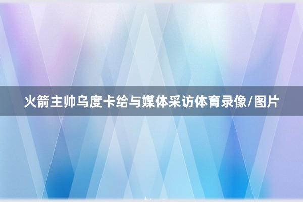 火箭主帅乌度卡给与媒体采访体育录像/图片