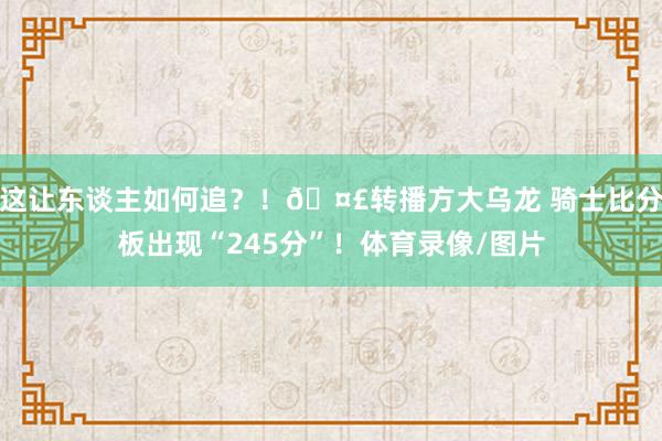 这让东谈主如何追？！🤣转播方大乌龙 骑士比分板出现“245分”！体育录像/图片