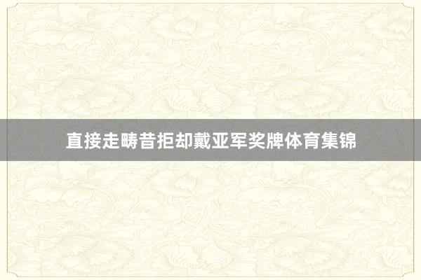 直接走畴昔拒却戴亚军奖牌体育集锦