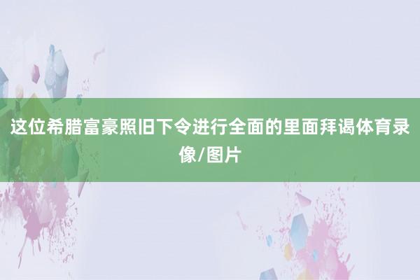 这位希腊富豪照旧下令进行全面的里面拜谒体育录像/图片