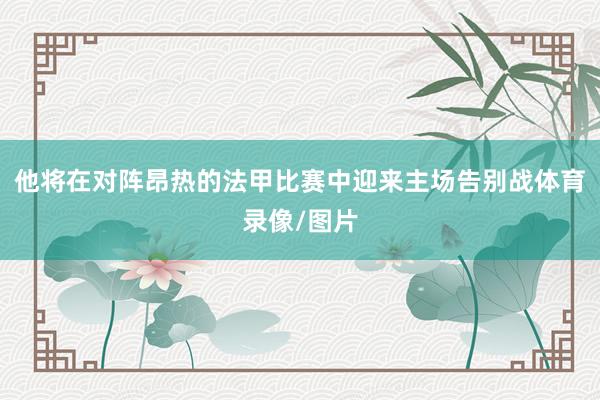 他将在对阵昂热的法甲比赛中迎来主场告别战体育录像/图片