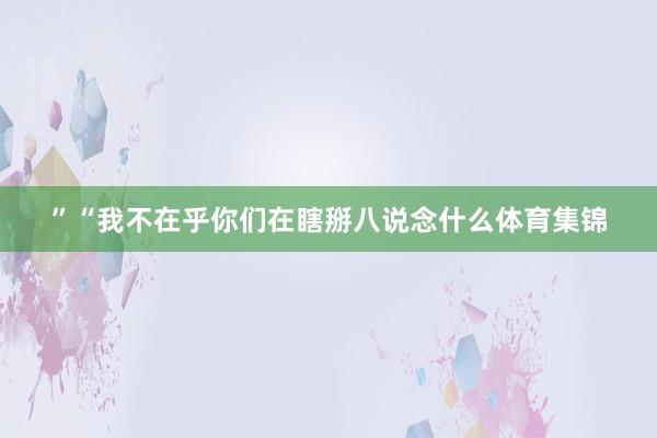 ”　　“我不在乎你们在瞎掰八说念什么体育集锦