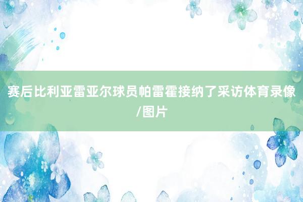赛后比利亚雷亚尔球员帕雷霍接纳了采访体育录像/图片
