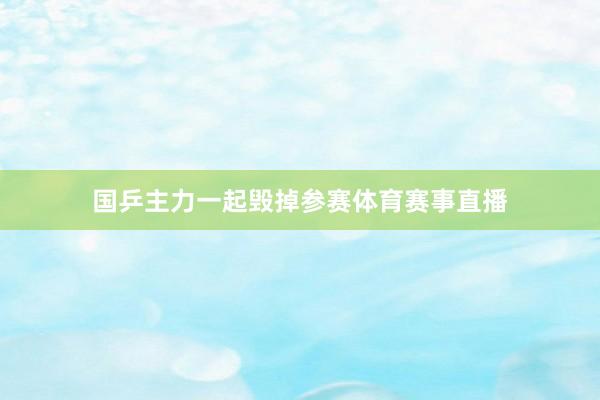 国乒主力一起毁掉参赛体育赛事直播
