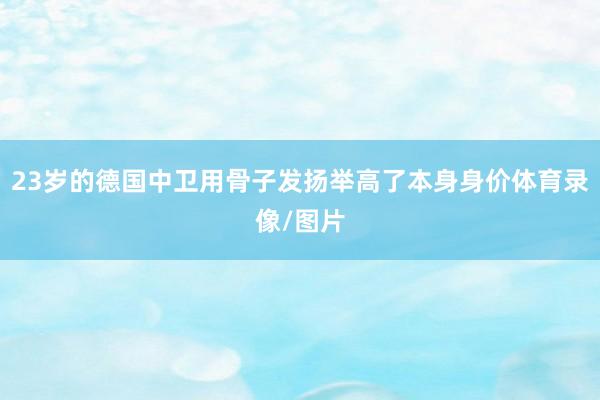23岁的德国中卫用骨子发扬举高了本身身价体育录像/图片