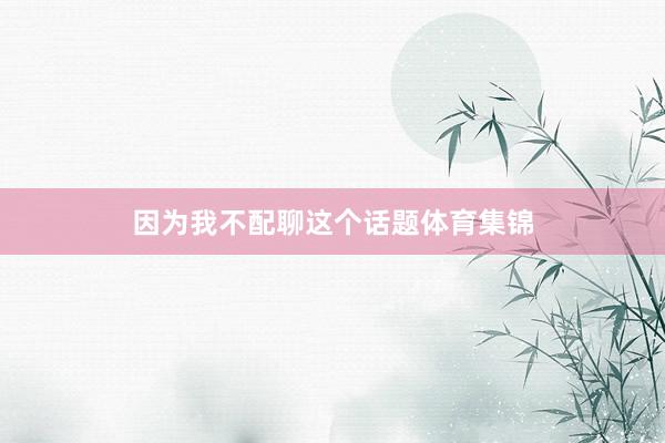 因为我不配聊这个话题体育集锦