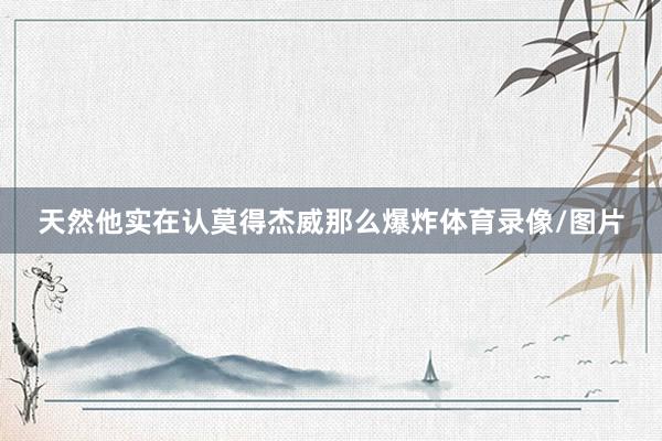 天然他实在认莫得杰威那么爆炸体育录像/图片
