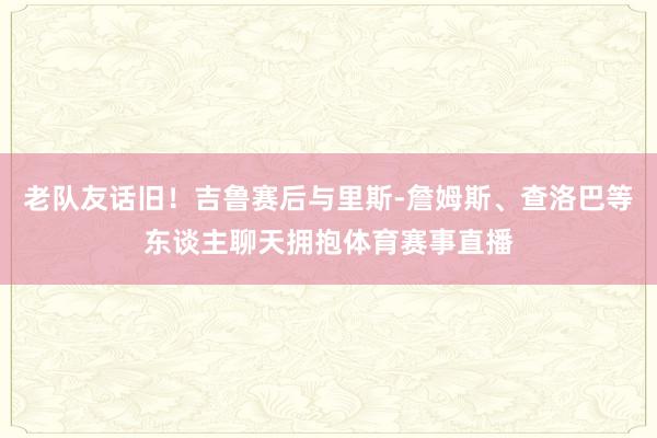 老队友话旧！吉鲁赛后与里斯-詹姆斯、查洛巴等东谈主聊天拥抱体育赛事直播