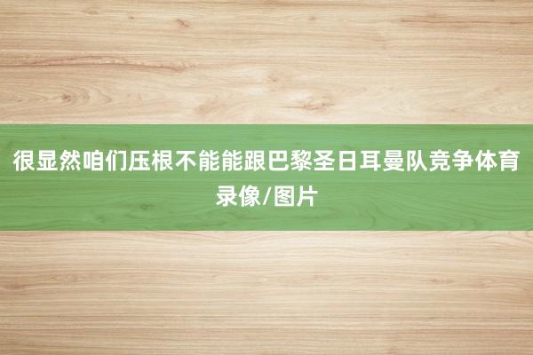 很显然咱们压根不能能跟巴黎圣日耳曼队竞争体育录像/图片