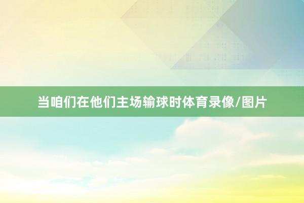 当咱们在他们主场输球时体育录像/图片