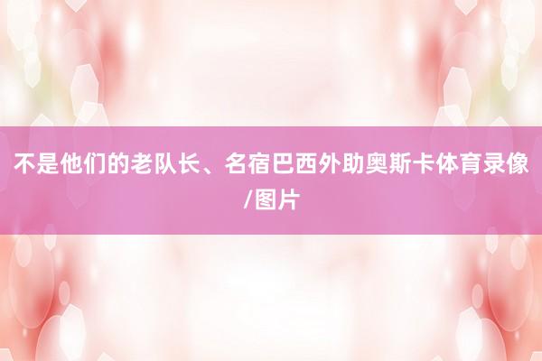 不是他们的老队长、名宿巴西外助奥斯卡体育录像/图片