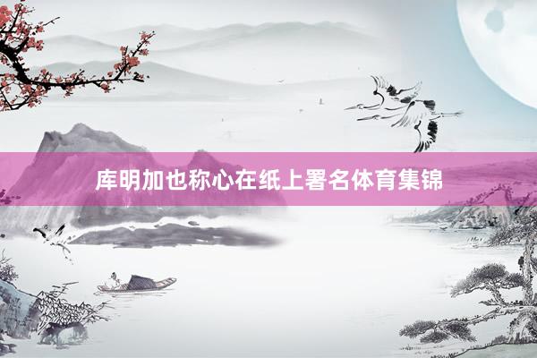 库明加也称心在纸上署名体育集锦