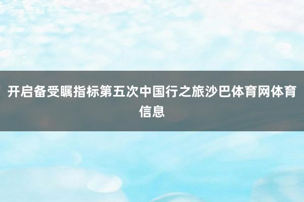开启备受瞩指标第五次中国行之旅沙巴体育网体育信息