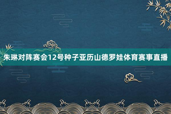 朱琳对阵赛会12号种子亚历山德罗娃体育赛事直播