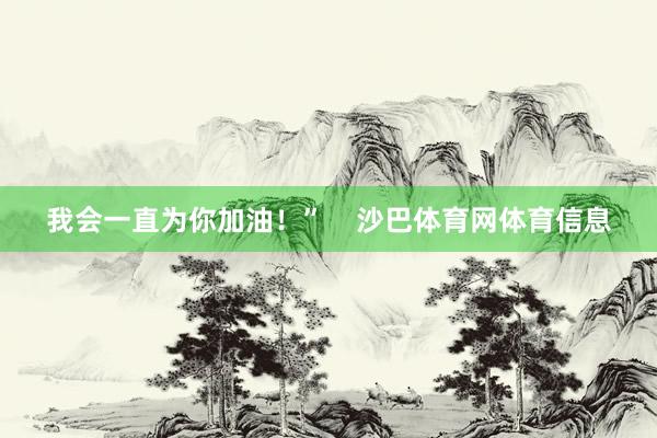 我会一直为你加油！”    沙巴体育网体育信息