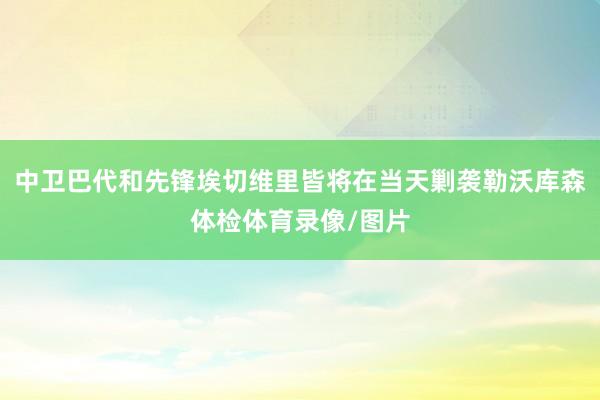 中卫巴代和先锋埃切维里皆将在当天剿袭勒沃库森体检体育录像/图片