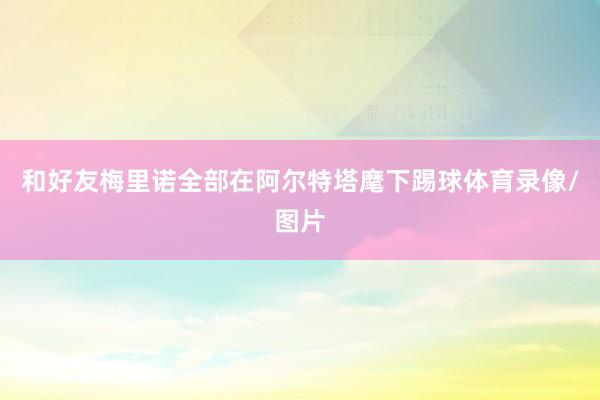 和好友梅里诺全部在阿尔特塔麾下踢球体育录像/图片