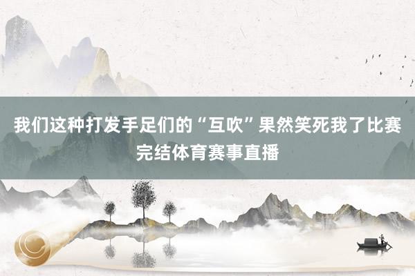 我们这种打发手足们的“互吹”果然笑死我了比赛完结体育赛事直播