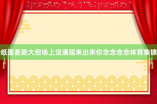 纸面差距大但场上没涌现来出来你念念念念体育集锦