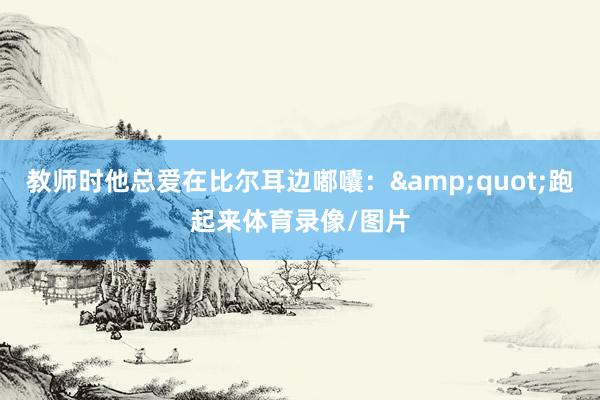 教师时他总爱在比尔耳边嘟囔:"跑起来体育录像/图片