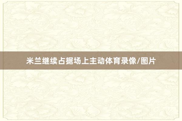 米兰继续占据场上主动体育录像/图片