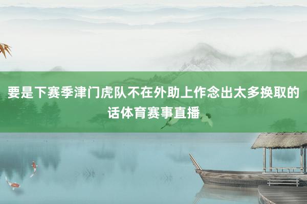 要是下赛季津门虎队不在外助上作念出太多换取的话体育赛事直播