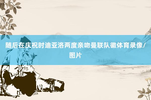 随后在庆祝时迪亚洛两度亲吻曼联队徽体育录像/图片