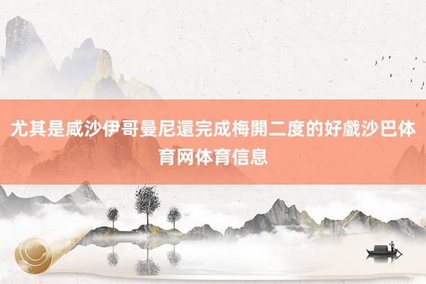 尤其是咸沙伊哥曼尼還完成梅開二度的好戲沙巴体育网体育信息