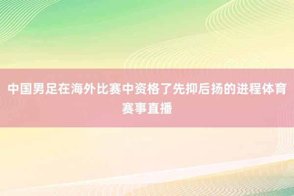 中国男足在海外比赛中资格了先抑后扬的进程体育赛事直播