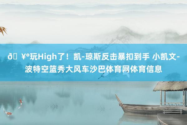 🥰玩High了！凯-琼斯反击暴扣到手 小凯文-波特空篮秀大风车沙巴体育网体育信息