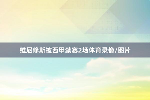 维尼修斯被西甲禁赛2场体育录像/图片