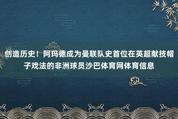 创造历史！阿玛德成为曼联队史首位在英超献技帽子戏法的非洲球员沙巴体育网体育信息