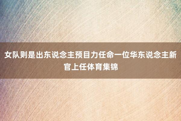 女队则是出东说念主预目力任命一位华东说念主新官上任体育集锦