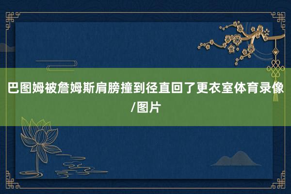 巴图姆被詹姆斯肩膀撞到径直回了更衣室体育录像/图片