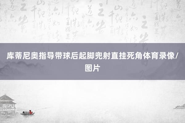 库蒂尼奥指导带球后起脚兜射直挂死角体育录像/图片